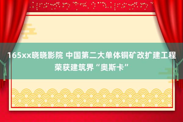 165xx晓晓影院 中国第二大单体铜矿改扩建工程荣获建筑界“奥斯卡”