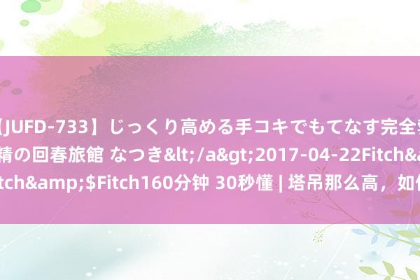 【JUFD-733】じっくり高める手コキでもてなす完全勃起ともの凄い射精の回春旅館 なつき</a>2017-04-22Fitch&$Fitch160分钟 30秒懂 | 塔吊那么高，<a href=