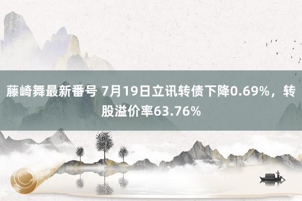 藤崎舞最新番号 7月19日立讯转债下降0.69%，转股溢价率63.76%