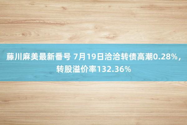 藤川麻美最新番号 7月19日洽洽转债高潮0.28%，转股溢价率132.36%