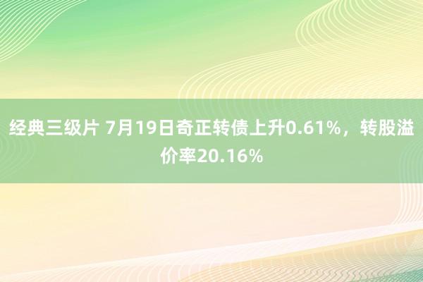 经典三级片 7月19日奇正转债上升0.61%，转股溢价率20.16%