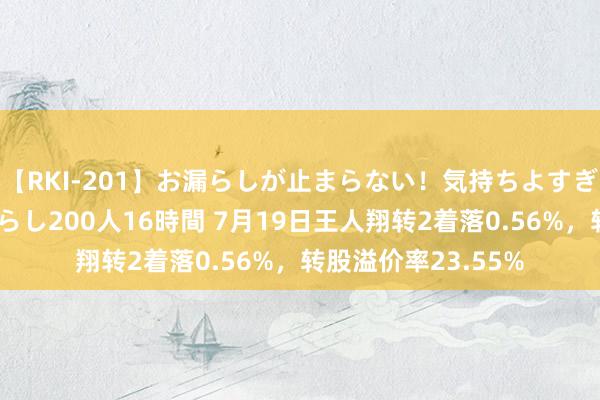 【RKI-201】お漏らしが止まらない！気持ちよすぎる失禁・羞恥お漏らし200人16時間 7月19日王人翔转2着落0.56%，转股溢价率23.55%