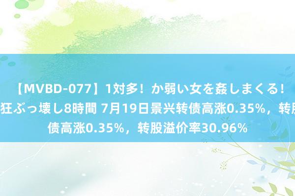 【MVBD-077】1対多！か弱い女を姦しまくる！輪姦の蟻地獄 発狂ぶっ壊し8時間 7月19日景兴转债高涨0.35%，转股溢价率30.96%