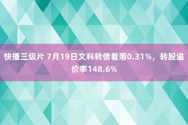 快播三级片 7月19日文科转债着落0.31%，转股溢价率148.6%