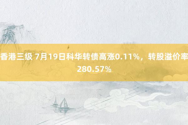 香港三级 7月19日科华转债高涨0.11%，转股溢价率280.57%