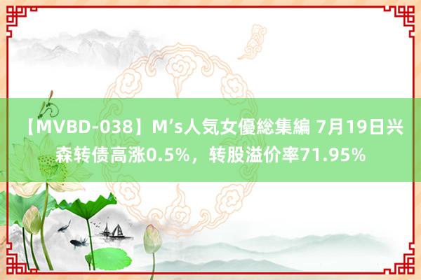 【MVBD-038】M’s人気女優総集編 7月19日兴森转债高涨0.5%，转股溢价率71.95%