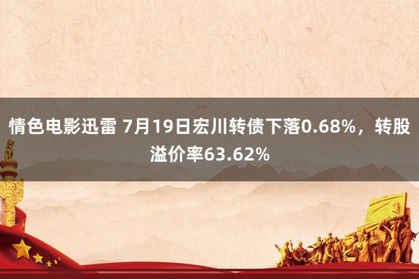 情色电影迅雷 7月19日宏川转债下落0.68%，转股溢价率63.62%