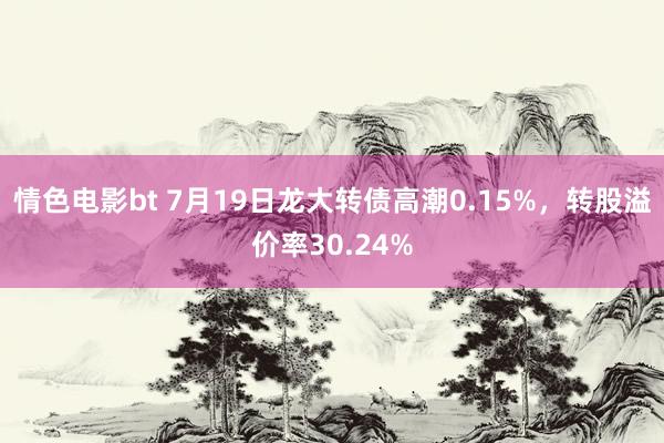 情色电影bt 7月19日龙大转债高潮0.15%，转股溢价率30.24%