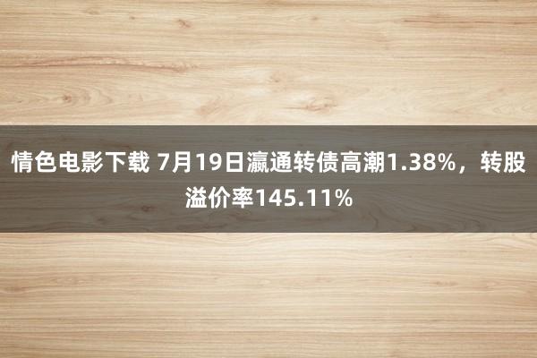 情色电影下载 7月19日瀛通转债高潮1.38%，转股溢价率145.11%