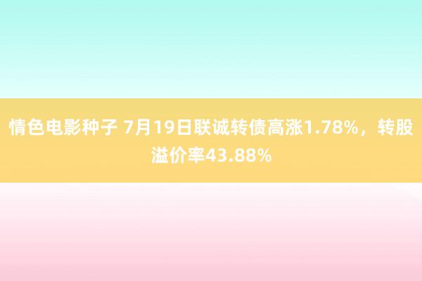 情色电影种子 7月19日联诚转债高涨1.78%，转股溢价率43.88%