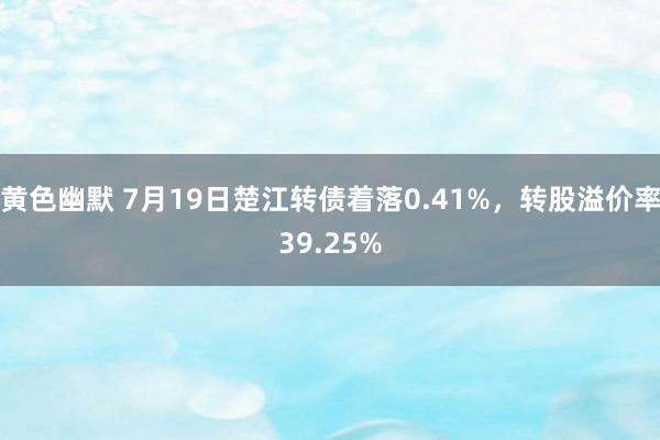 黄色幽默 7月19日楚江转债着落0.41%，转股溢价率39.25%