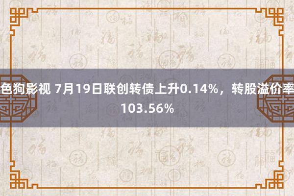 色狗影视 7月19日联创转债上升0.14%，转股溢价率103.56%