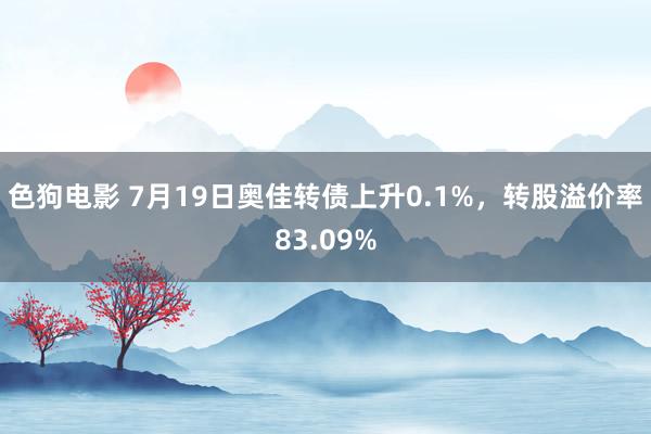 色狗电影 7月19日奥佳转债上升0.1%，转股溢价率83.09%