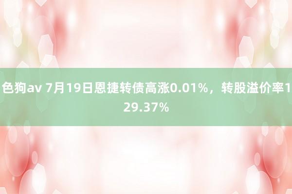 色狗av 7月19日恩捷转债高涨0.01%，转股溢价率129.37%