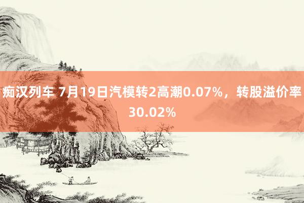 痴汉列车 7月19日汽模转2高潮0.07%，转股溢价率30.02%