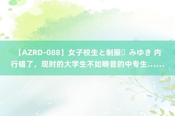 【AZRD-088】女子校生と制服・みゆき 内行错了，现时的大学生不如畴昔的中专生……