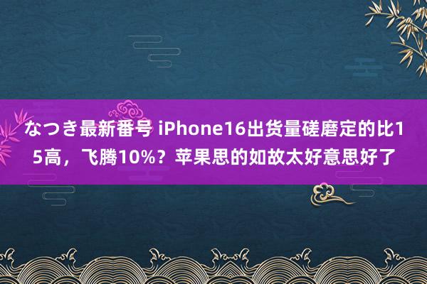 なつき最新番号 iPhone16出货量磋磨定的比15高，飞腾10%？苹果思的如故太好意思好了