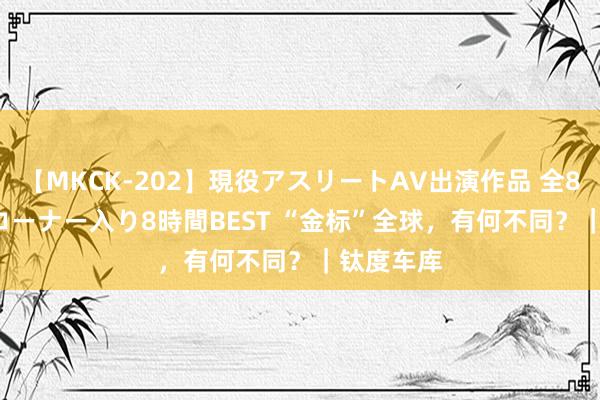 【MKCK-202】現役アスリートAV出演作品 全8TITLE全コーナー入り8時間BEST “金标”全球，有何不同？｜钛度车库