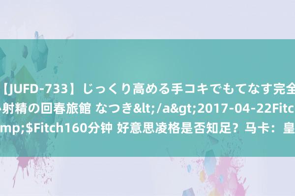 【JUFD-733】じっくり高める手コキでもてなす完全勃起ともの凄い射精の回春旅館 なつき</a>2017-04-22Fitch&$Fitch160分钟 好意思凌格是否知足？马卡：皇马今夏引援已基本遏抑