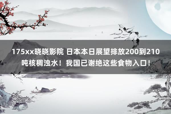 175xx晓晓影院 日本本日展望排放200到210吨核稠浊水！我国已谢绝这些食物入口！