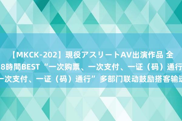 【MKCK-202】現役アスリートAV出演作品 全8TITLE全コーナー入り8時間BEST “一次购票、一次支付、一证（码）通行” 多部门联动鼓励搭客输送工作