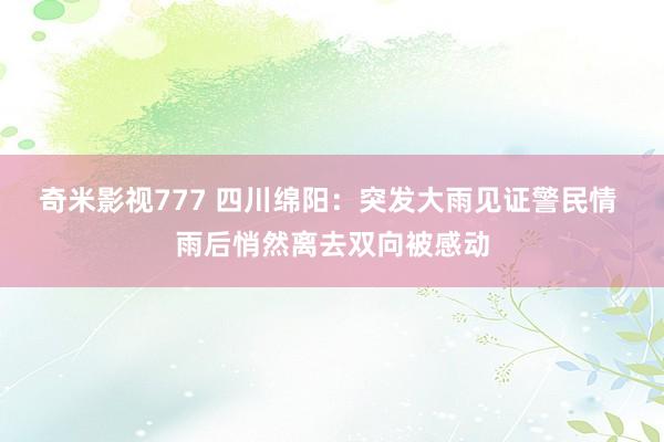 奇米影视777 四川绵阳：突发大雨见证警民情 雨后悄然离去双向被感动