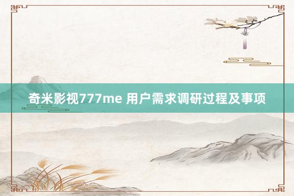 奇米影视777me 用户需求调研过程及事项