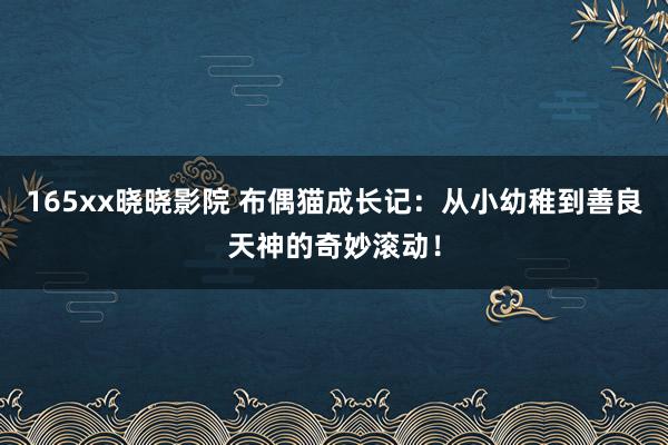 165xx晓晓影院 布偶猫成长记：从小幼稚到善良天神的奇妙滚动！