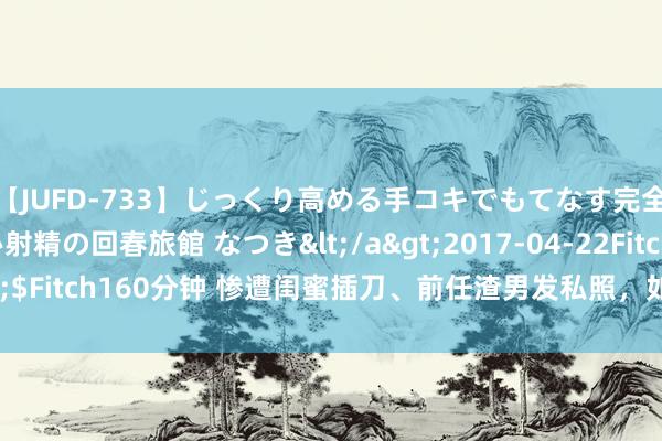 【JUFD-733】じっくり高める手コキでもてなす完全勃起ともの凄い射精の回春旅館 なつき</a>2017-04-22Fitch&$Fitch160分钟 惨遭闺蜜插刀、前任渣男发私照，如今48岁被老公宠成小公主