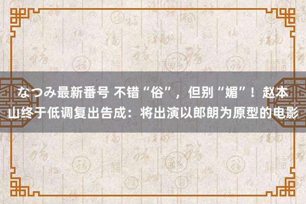 なつみ最新番号 不错“俗”，但别“媚”！赵本山终于低调复出告成：将出演以郎朗为原型的电影