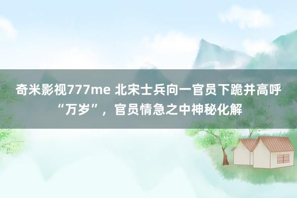 奇米影视777me 北宋士兵向一官员下跪并高呼“万岁”，官员情急之中神秘化解