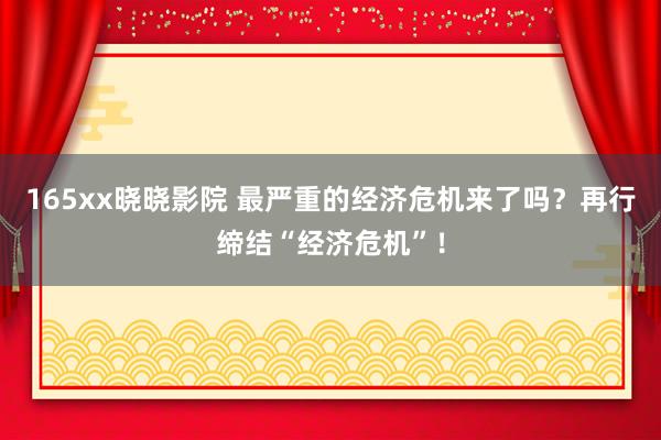 165xx晓晓影院 最严重的经济危机来了吗？再行缔结“经济危机”！