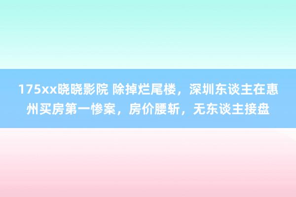 175xx晓晓影院 除掉烂尾楼，深圳东谈主在惠州买房第一惨案，房价腰斩，无东谈主接盘