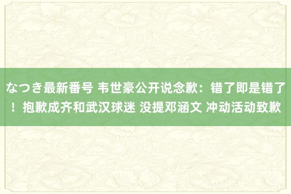 なつき最新番号 韦世豪公开说念歉：错了即是错了！抱歉成齐和武汉球迷 没提邓涵文 冲动活动致歉