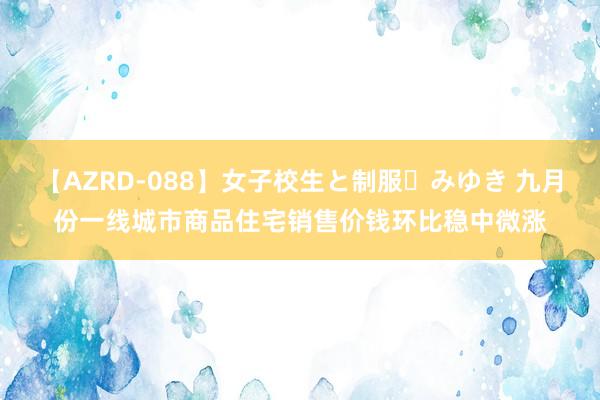 【AZRD-088】女子校生と制服・みゆき 九月份一线城市商品住宅销售价钱环比稳中微涨