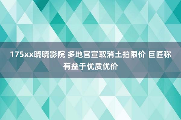 175xx晓晓影院 多地官宣取消土拍限价 巨匠称有益于优质优价