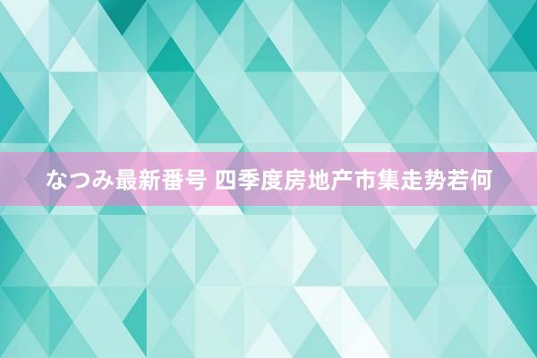 なつみ最新番号 四季度房地产市集走势若何