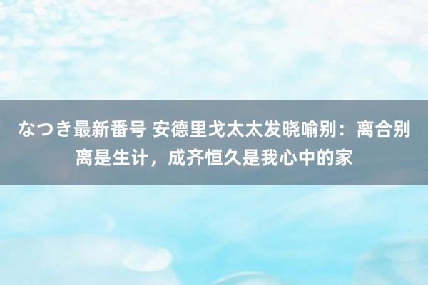 なつき最新番号 安德里戈太太发晓喻别：离合别离是生计，成齐恒久是我心中的家