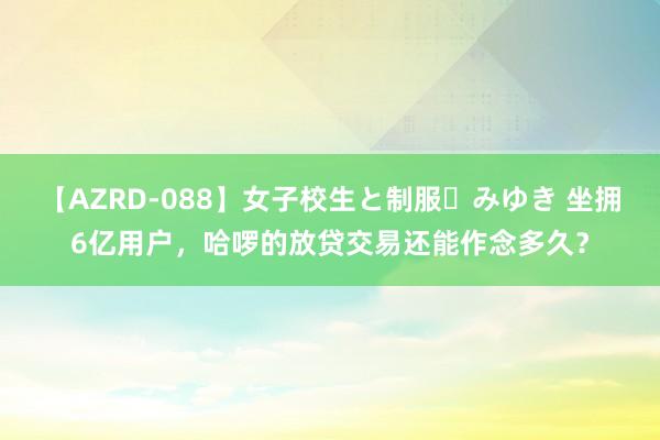 【AZRD-088】女子校生と制服・みゆき 坐拥6亿用户，哈啰的放贷交易还能作念多久？