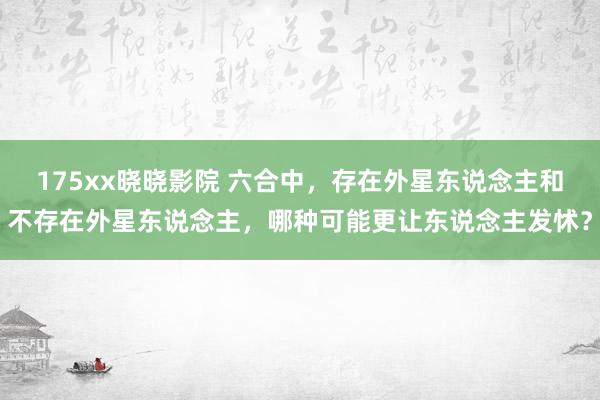 175xx晓晓影院 六合中，存在外星东说念主和不存在外星东说念主，哪种可能更让东说念主发怵？