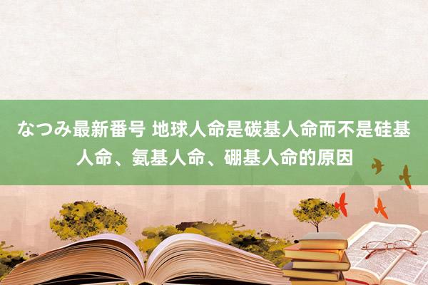 なつみ最新番号 地球人命是碳基人命而不是硅基人命、氨基人命、硼基人命的原因