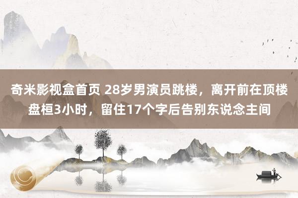 奇米影视盒首页 28岁男演员跳楼，离开前在顶楼盘桓3小时，留住17个字后告别东说念主间