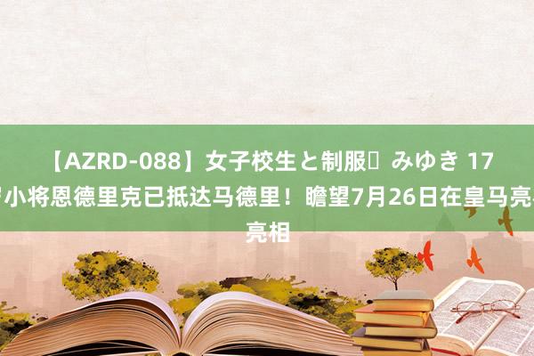 【AZRD-088】女子校生と制服・みゆき 17岁小将恩德里克已抵达马德里！瞻望7月26日在皇马亮相