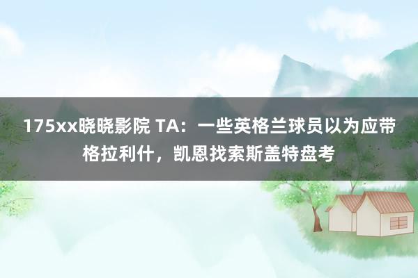 175xx晓晓影院 TA：一些英格兰球员以为应带格拉利什，凯恩找索斯盖特盘考