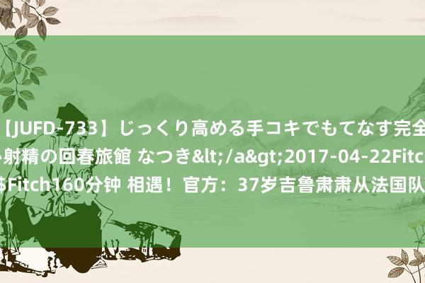 【JUFD-733】じっくり高める手コキでもてなす完全勃起ともの凄い射精の回春旅館 なつき</a>2017-04-22Fitch&$Fitch160分钟 相遇！官方：37岁吉鲁肃肃从法国队退役，结果13年国度队生活