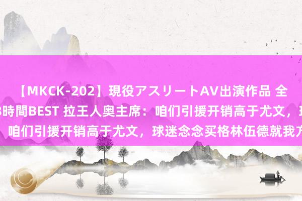 【MKCK-202】現役アスリートAV出演作品 全8TITLE全コーナー入り8時間BEST 拉王人奥主席：咱们引援开销高于尤文，球迷念念买格林伍德就我方掏钱