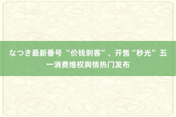 なつき最新番号 “价钱刺客”、开售“秒光” 五一消费维权舆情热门发布