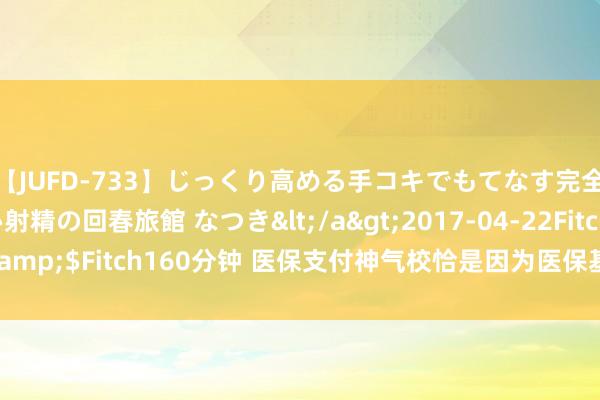 【JUFD-733】じっくり高める手コキでもてなす完全勃起ともの凄い射精の回春旅館 なつき</a>2017-04-22Fitch&$Fitch160分钟 医保支付神气校恰是因为医保基金没钱了？官方报酬