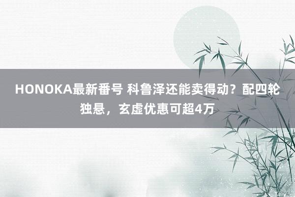 HONOKA最新番号 科鲁泽还能卖得动？配四轮独悬，玄虚优惠可超4万