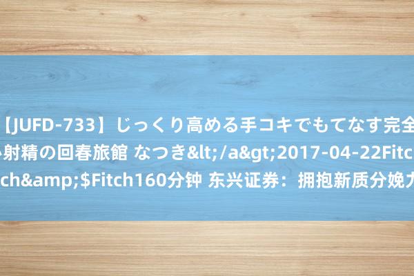 【JUFD-733】じっくり高める手コキでもてなす完全勃起ともの凄い射精の回春旅館 なつき</a>2017-04-22Fitch&$Fitch160分钟 东兴证券：拥抱新质分娩力的三大投资契机